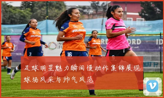 足球明星魅力瞬间慢动作集锦展现球场风采与帅气风范