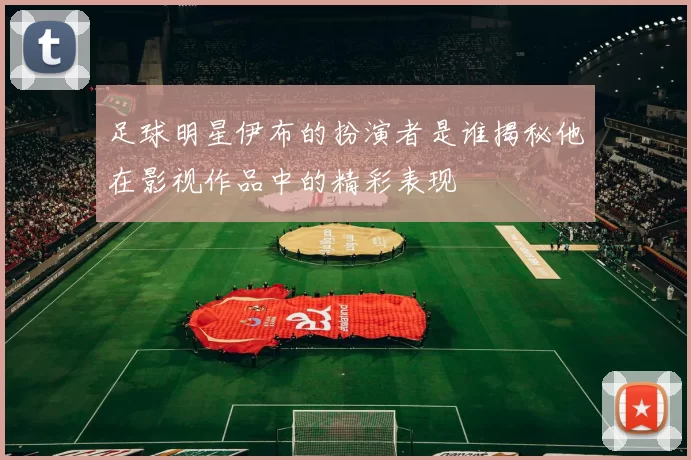 足球明星伊布的扮演者是谁揭秘他在影视作品中的精彩表现