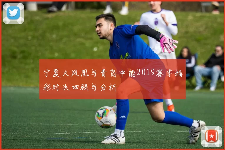 宁夏火凤凰与青岛中能2019赛季精彩对决回顾与分析