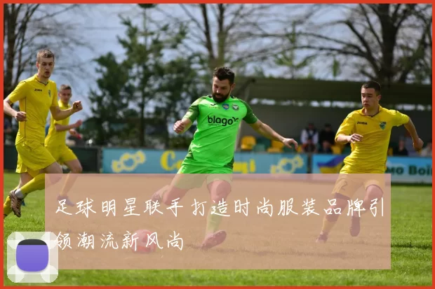 足球明星联手打造时尚服装品牌引领潮流新风尚