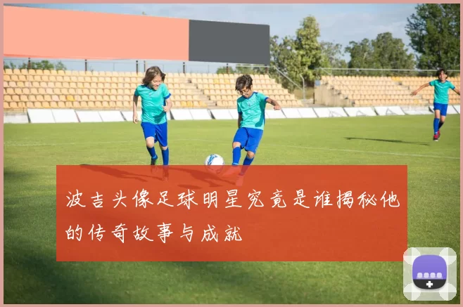波吉头像足球明星究竟是谁揭秘他的传奇故事与成就