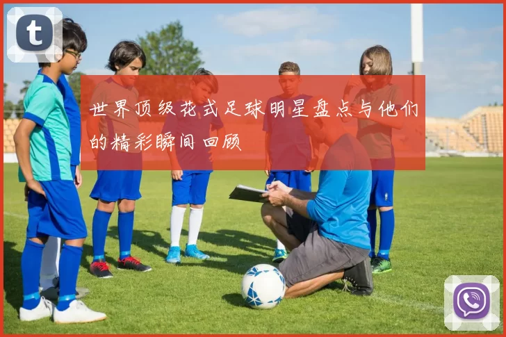 世界顶级花式足球明星盘点与他们的精彩瞬间回顾