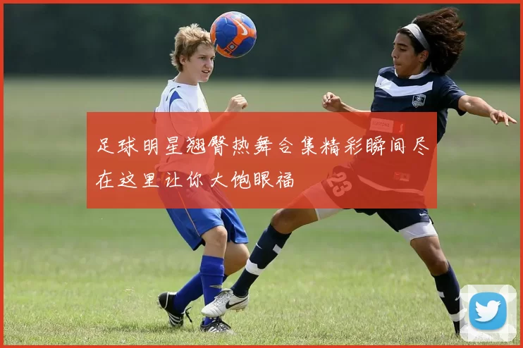 足球明星翘臀热舞合集精彩瞬间尽在这里让你大饱眼福