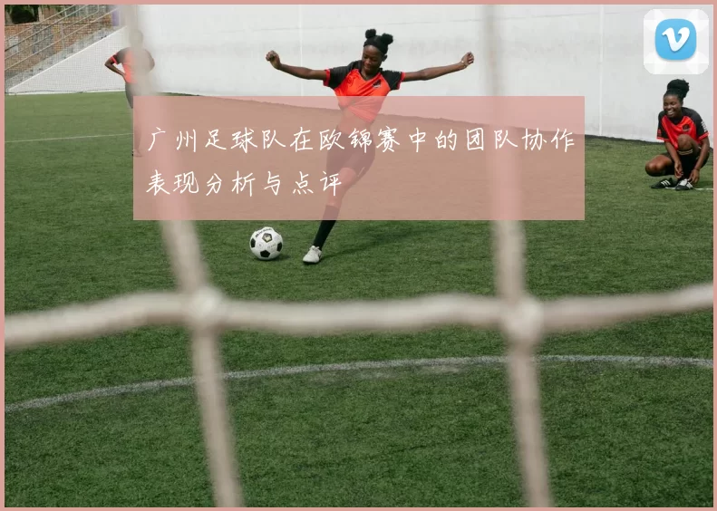 广州足球队在欧锦赛中的团队协作表现分析与点评