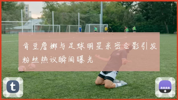 肯豆詹娜与足球明星亲密合影引发粉丝热议瞬间曝光