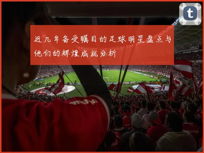 近几年备受瞩目的足球明星盘点与他们的辉煌成就分析