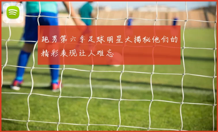 跑男第六季足球明星大揭秘他们的精彩表现让人难忘