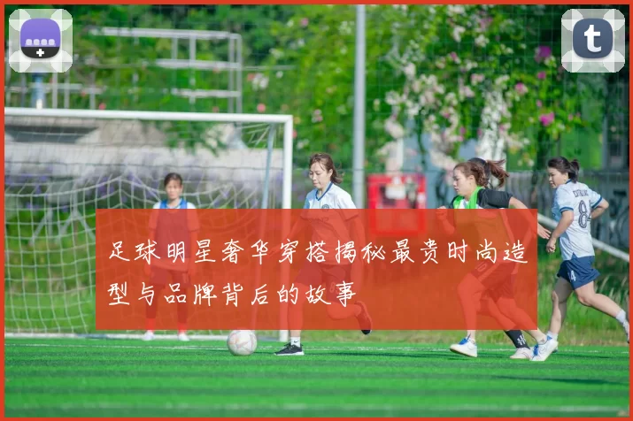 足球明星奢华穿搭揭秘最贵时尚造型与品牌背后的故事