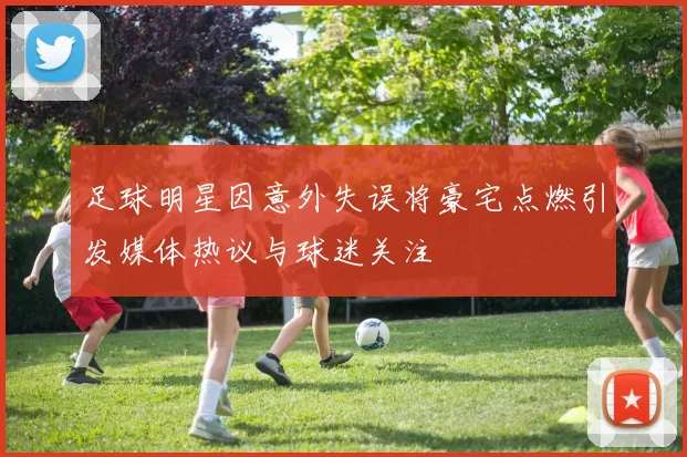足球明星因意外失误将豪宅点燃引发媒体热议与球迷关注