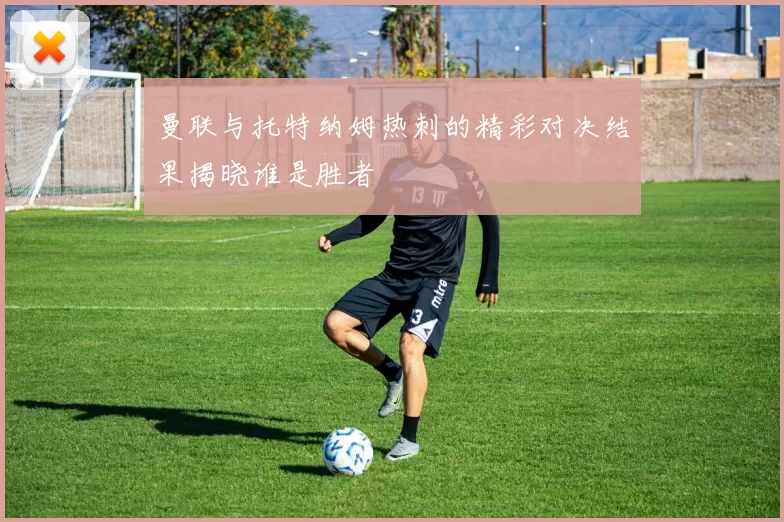 曼联与托特纳姆热刺的精彩对决结果揭晓谁是胜者