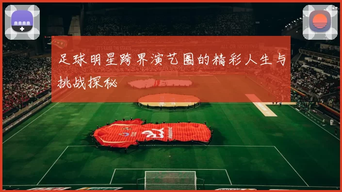 足球明星跨界演艺圈的精彩人生与挑战探秘