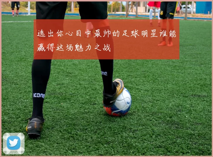 选出你心目中最帅的足球明星谁能赢得这场魅力之战