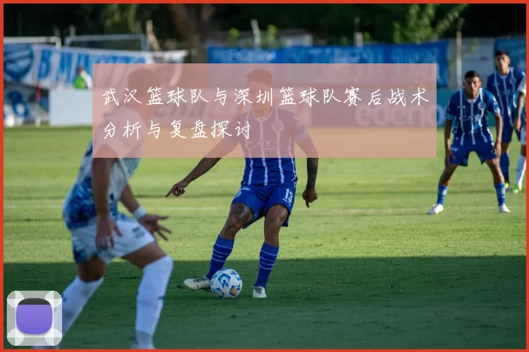 武汉篮球队与深圳篮球队赛后战术分析与复盘探讨