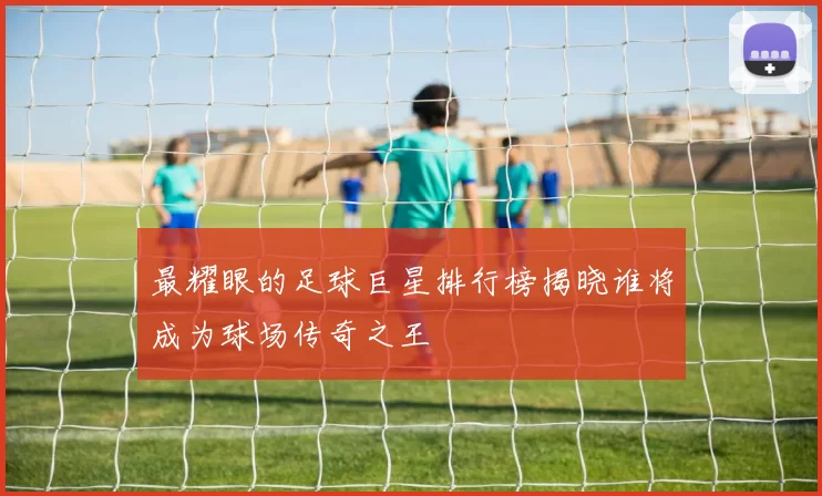 最耀眼的足球巨星排行榜揭晓谁将成为球场传奇之王