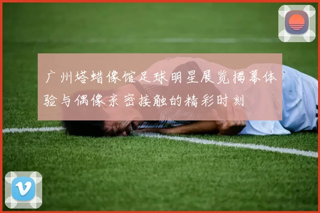 广州塔蜡像馆足球明星展览揭幕体验与偶像亲密接触的精彩时刻