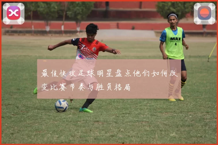 最佳快攻足球明星盘点他们如何改变比赛节奏与胜负格局