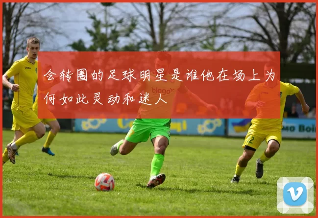会转圈的足球明星是谁他在场上为何如此灵动和迷人