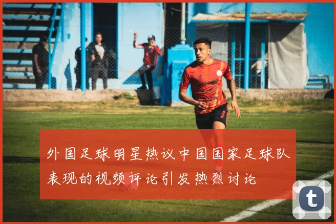 外国足球明星热议中国国家足球队表现的视频评论引发热烈讨论