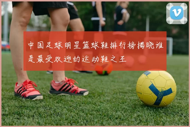 中国足球明星篮球鞋排行榜揭晓谁是最受欢迎的运动鞋之王