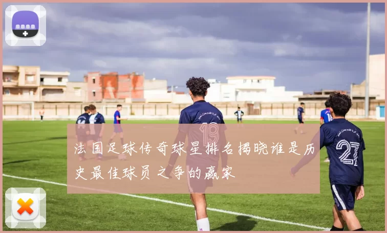 法国足球传奇球星排名揭晓谁是历史最佳球员之争的赢家