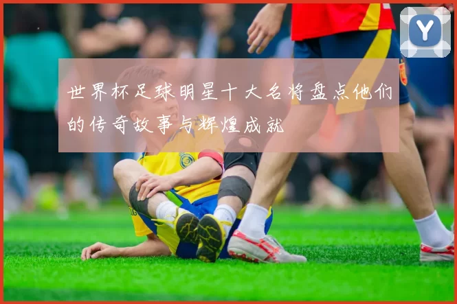 世界杯足球明星十大名将盘点他们的传奇故事与辉煌成就