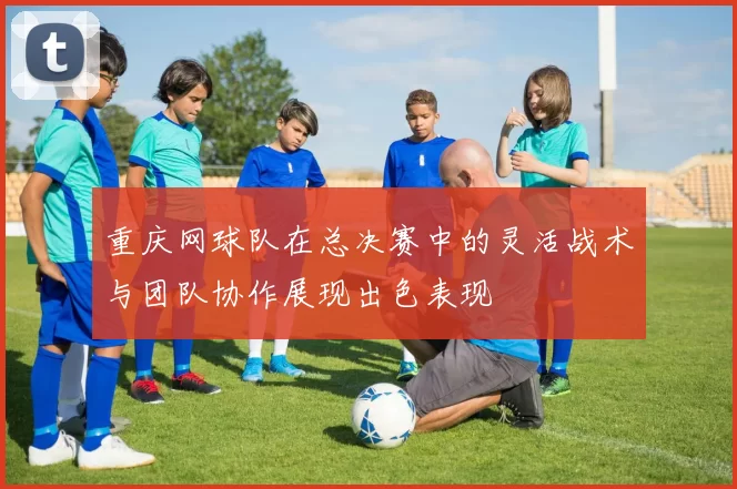 重庆网球队在总决赛中的灵活战术与团队协作展现出色表现