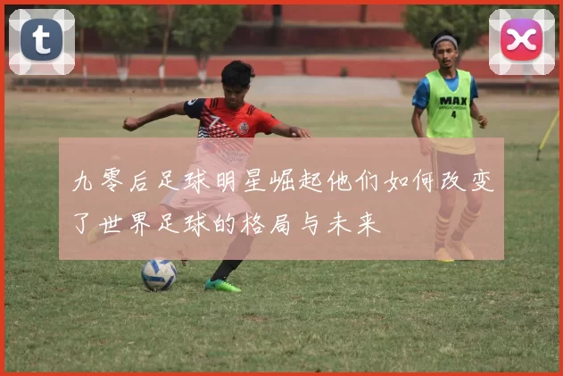 九零后足球明星崛起他们如何改变了世界足球的格局与未来