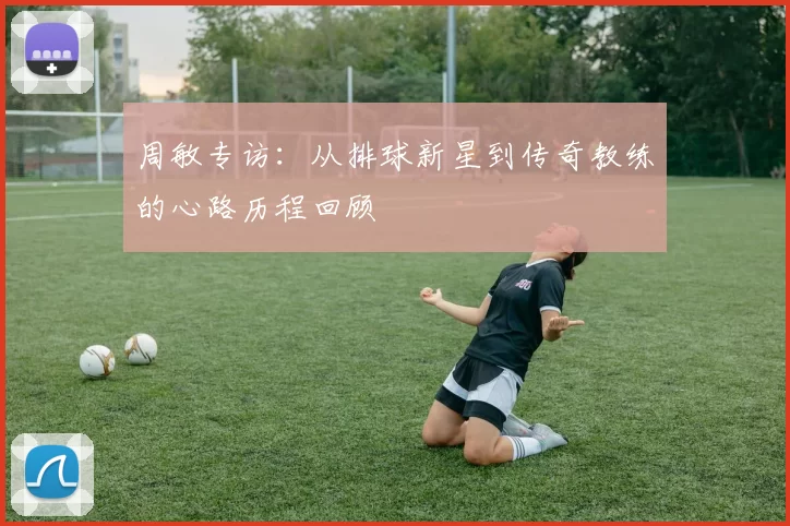 周敏专访：从排球新星到传奇教练的心路历程回顾