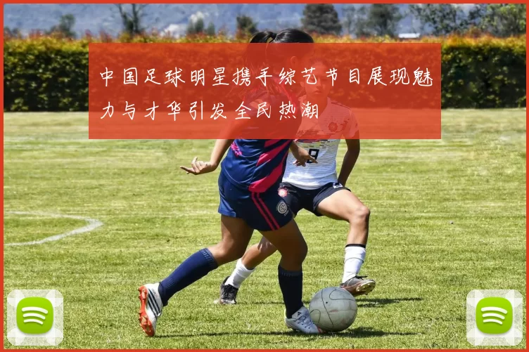 中国足球明星携手综艺节目展现魅力与才华引发全民热潮