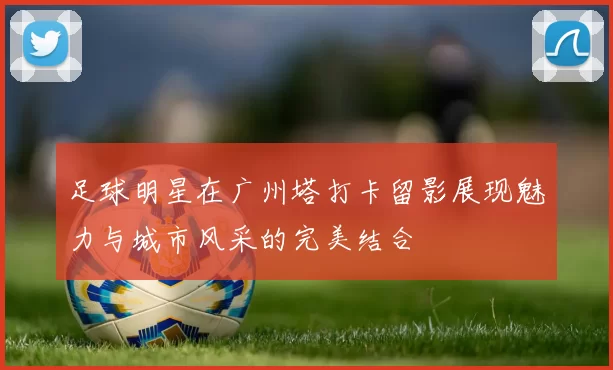 足球明星在广州塔打卡留影展现魅力与城市风采的完美结合