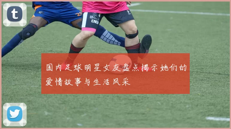 国内足球明星女友盘点揭示她们的爱情故事与生活风采