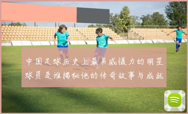 中国足球历史上最具威慑力的明星球员是谁揭秘他的传奇故事与成就