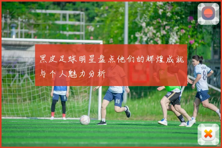 黑皮足球明星盘点他们的辉煌成就与个人魅力分析