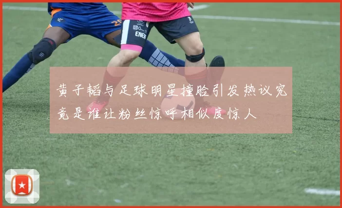 黄子韬与足球明星撞脸引发热议究竟是谁让粉丝惊呼相似度惊人