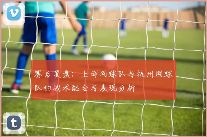 赛后复盘：上海网球队与杭州网球队的战术配合与表现分析