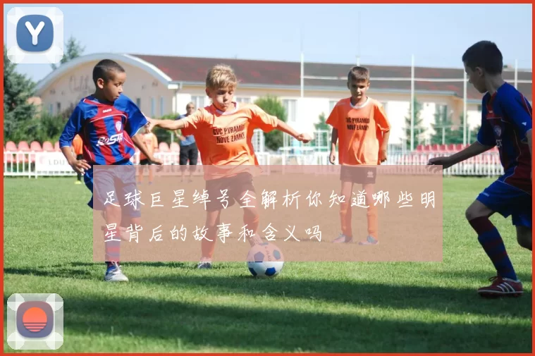 足球巨星绰号全解析你知道哪些明星背后的故事和含义吗