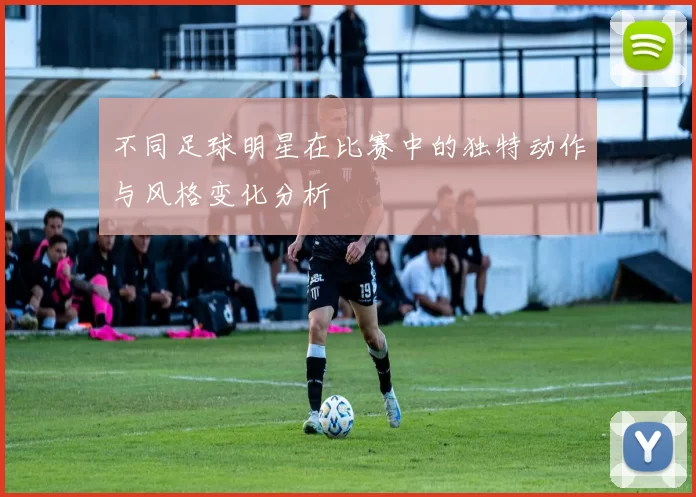不同足球明星在比赛中的独特动作与风格变化分析