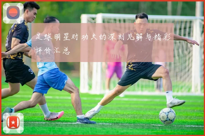 足球明星对功夫的深刻见解与精彩评价汇总