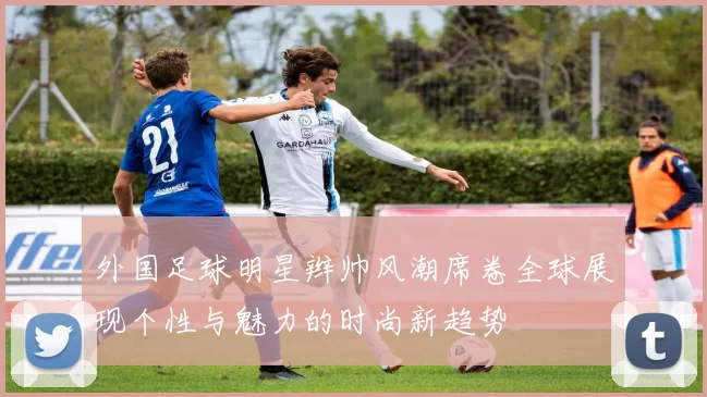 外国足球明星辫帅风潮席卷全球展现个性与魅力的时尚新趋势