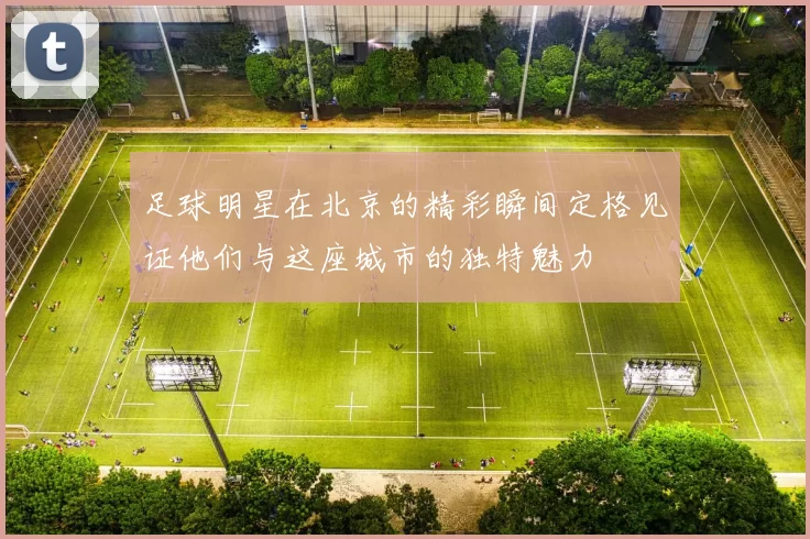 足球明星在北京的精彩瞬间定格见证他们与这座城市的独特魅力