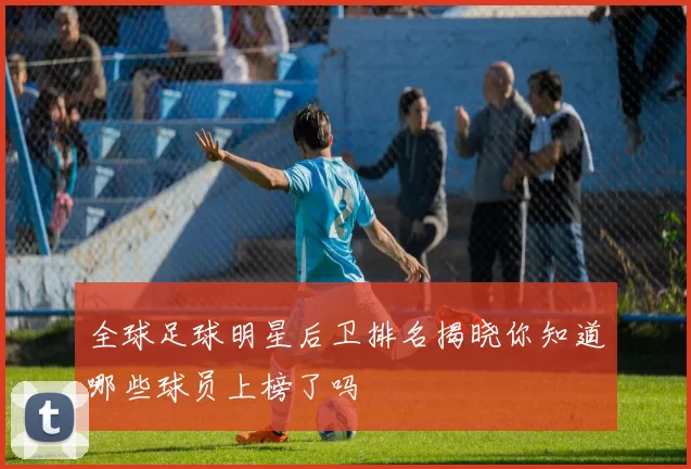 全球足球明星后卫排名揭晓你知道哪些球员上榜了吗