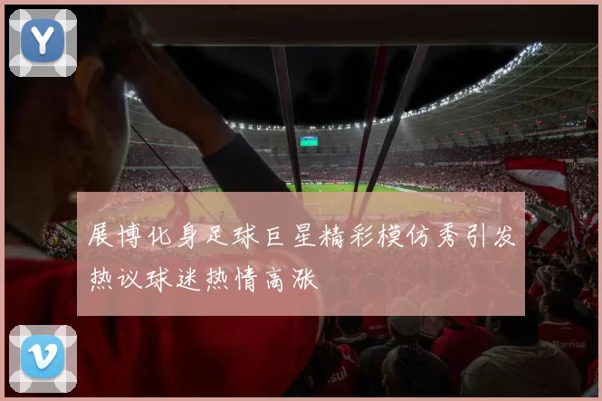 展博化身足球巨星精彩模仿秀引发热议球迷热情高涨