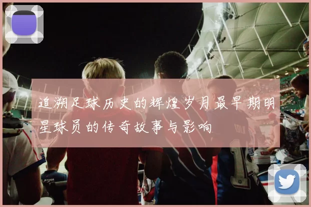 追溯足球历史的辉煌岁月最早期明星球员的传奇故事与影响