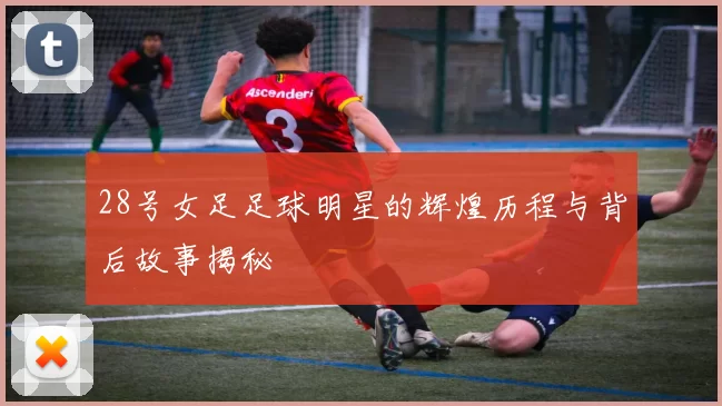28号女足足球明星的辉煌历程与背后故事揭秘