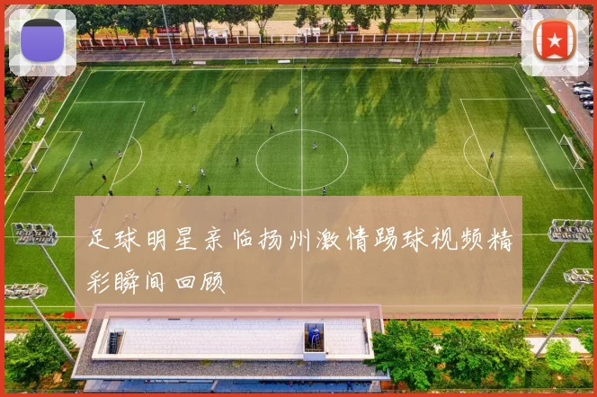足球明星亲临扬州激情踢球视频精彩瞬间回顾