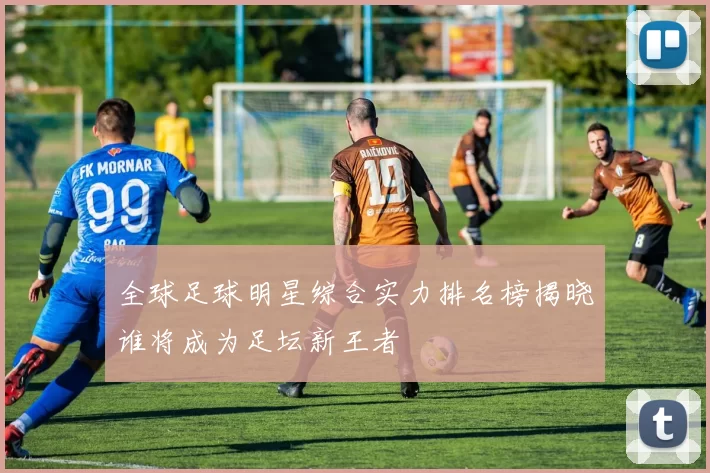 全球足球明星综合实力排名榜揭晓谁将成为足坛新王者