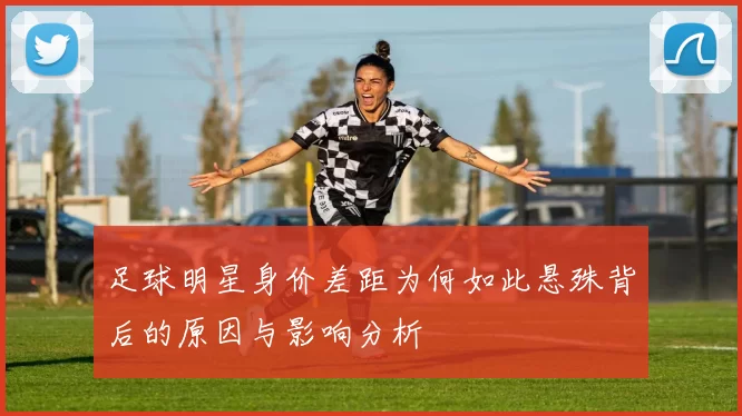 足球明星身价差距为何如此悬殊背后的原因与影响分析