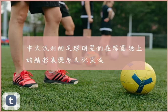 中文流利的足球明星们在绿茵场上的精彩表现与文化交流