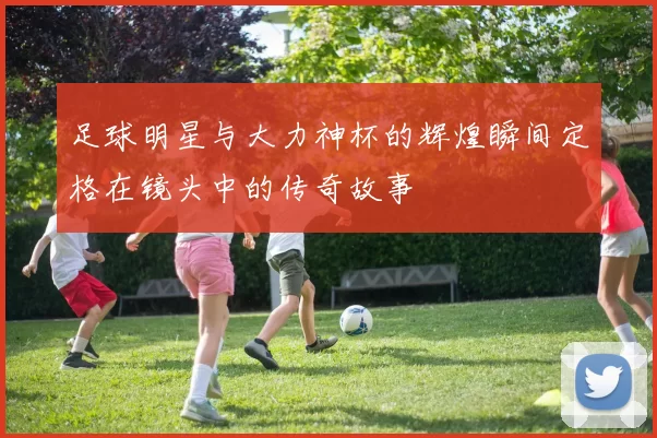 足球明星与大力神杯的辉煌瞬间定格在镜头中的传奇故事
