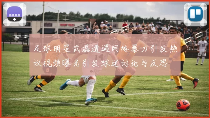 足球明星武磊遭遇网络暴力引发热议视频曝光引发球迷讨论与反思